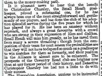 Newspaper clipping reading "It is pleasant news to hear that the benefit to Christopher Charsley, the Small Heath goalkeeper, proved a substantial one, for he has always been one of the most straightforward and gentlemanly of our players, and has done the club of his adoption splendid service during the five years for which he has played for it. He has been an amateur without reproach, and always a great favourite with a crowd who are strong in their expression of likes and dislikes. Small Heath will miss him greatly, as he has saved them from many a severe thrashing; though from the composition of their team for next season the probabilities are that they will not have to depend so much on a goalkeeper to win matches for them as formerly, and their position in the Alliance is almost sure to be enhanced. The prospects of the Coventry Road club are brighter now than at any former period of their history, and Detective Christopher Charsley has had not a little to do with their success."